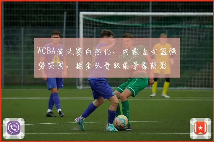 WCBA淘汰赛白热化，内蒙古女篮强势突围，掘金队晋级前景蒙阴影