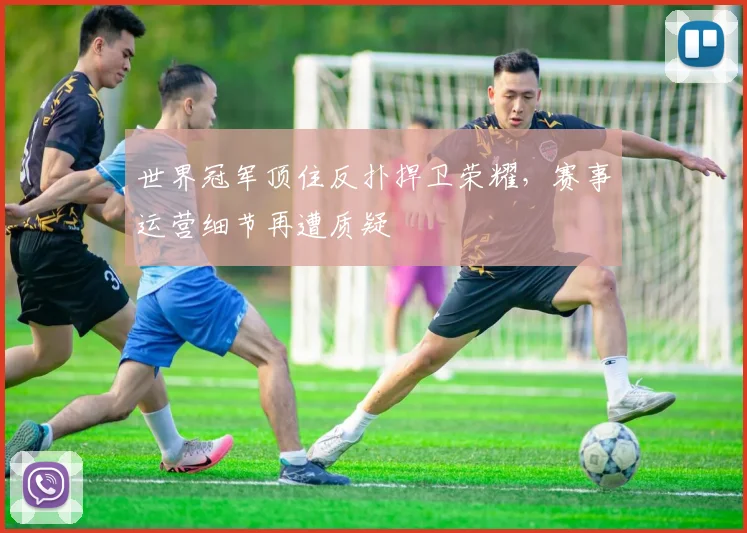 世界冠军顶住反扑捍卫荣耀，赛事运营细节再遭质疑
