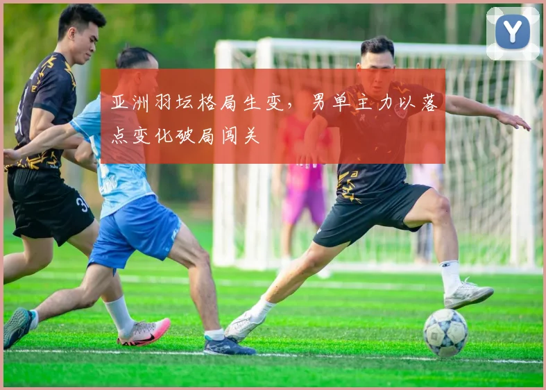 亚洲羽坛格局生变，男单主力以落点变化破局闯关 - 中国体彩网