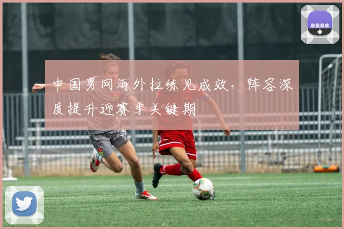 中国男网海外拉练见成效，阵容深度提升迎赛季关键期