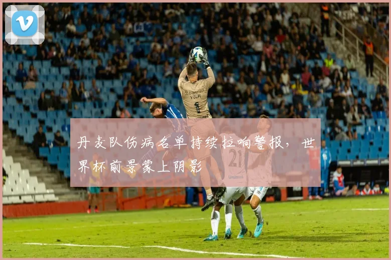 丹麦队伤病名单持续拉响警报,世界杯前景蒙上阴影