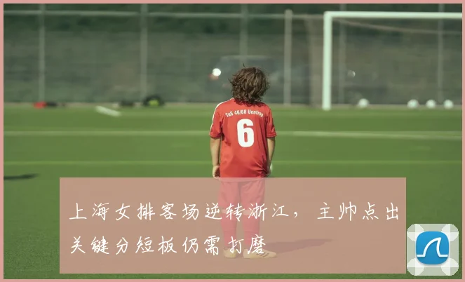 上海女排客场逆转浙江，主帅点出关键分短板仍需打磨