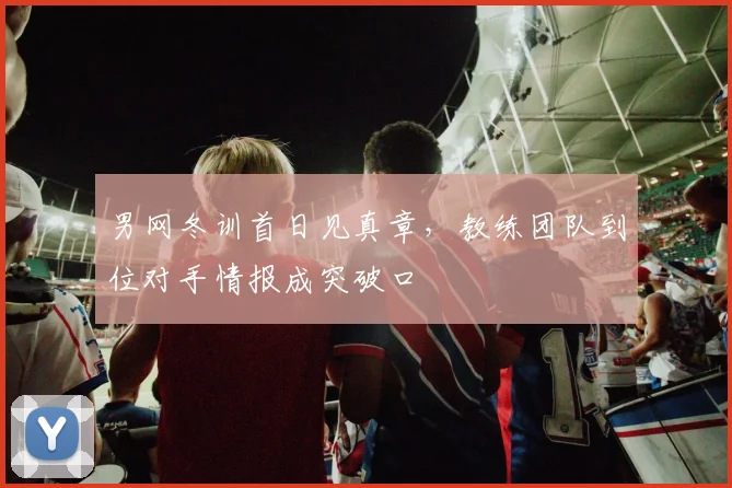 男网冬训首日见真章，教练团队到位对手情报成突破口