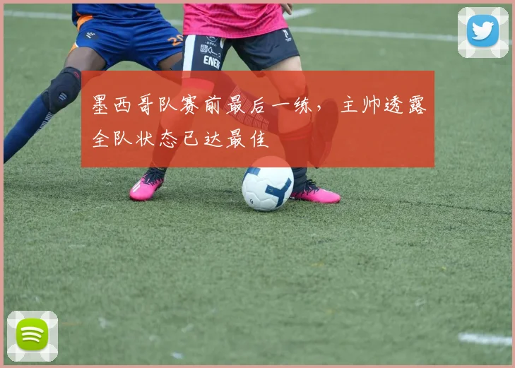 墨西哥队赛前最后一练，主帅透露全队状态已达最佳