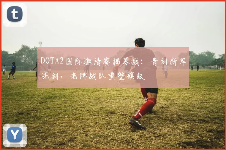 DOTA2国际邀请赛揭幕战：青训新军亮剑，老牌战队重整旗鼓