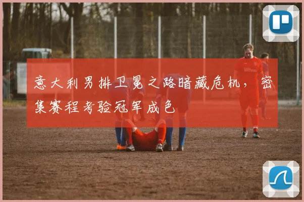 意大利男排卫冕之路暗藏危机，密集赛程考验冠军成色