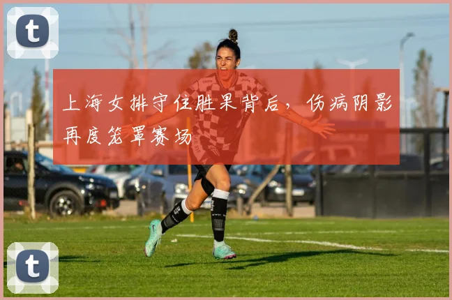 上海女排守住胜果背后，伤病阴影再度笼罩赛场