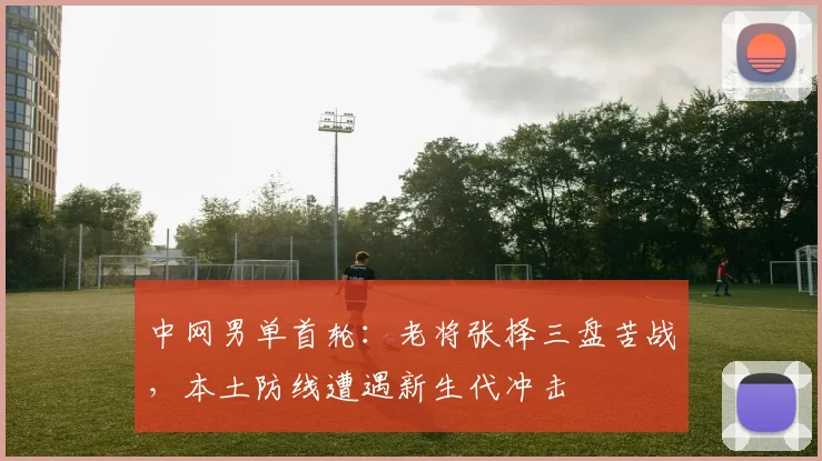中网男单首轮：老将张择三盘苦战，本土防线遭遇新生代冲击