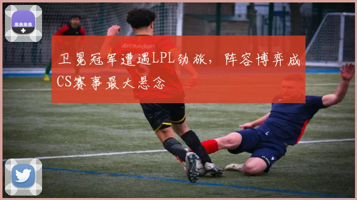 卫冕冠军遭遇LPL劲旅，阵容博弈成CS赛事最大悬念 - 中国体彩网