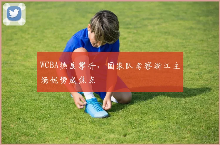 WCBA热度攀升，国家队考察浙江主场优势成焦点