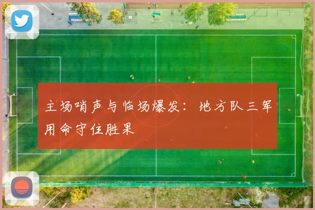 主场哨声与临场爆发：地方队三军用命守住胜果 - 中国体彩网