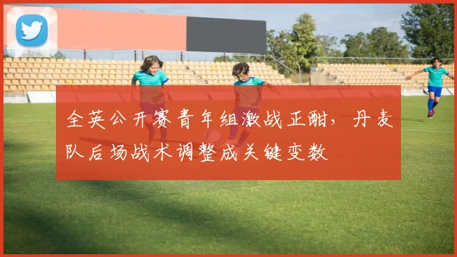 全英公开赛青年组激战正酣，丹麦队后场战术调整成关键变数 - 中国体彩网