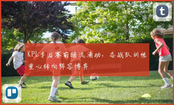 KPL季后赛前暗流涌动，各战队训练重心转向阵容博弈