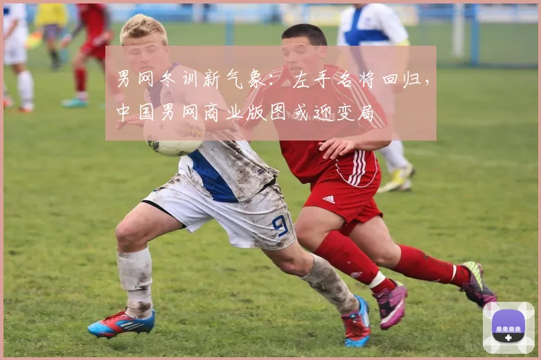 男网冬训新气象:左手名将回归,中国男网商业版图或迎变局