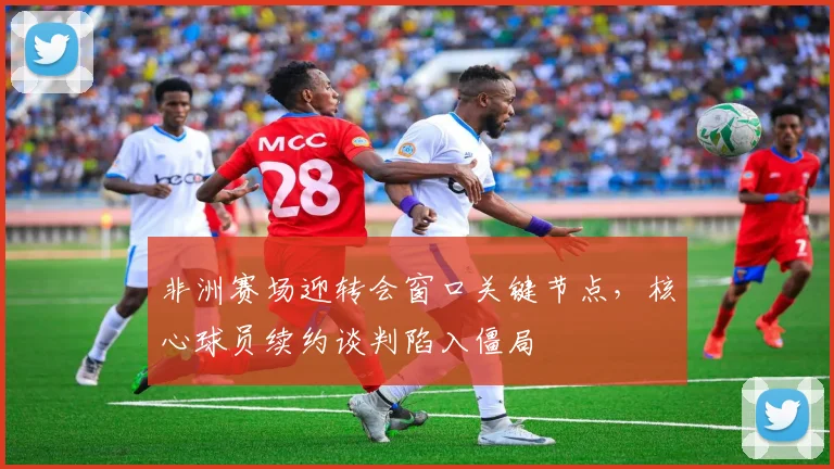 非洲赛场迎转会窗口关键节点，核心球员续约谈判陷入僵局
