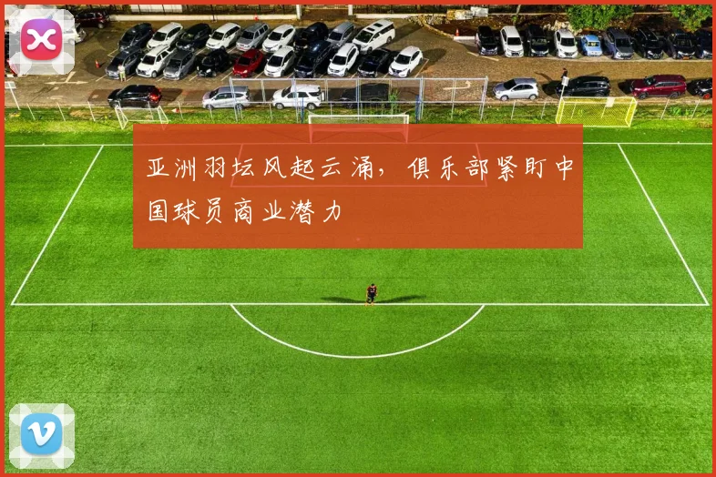 亚洲羽坛风起云涌，俱乐部紧盯中国球员商业潜力 - 中国体彩网