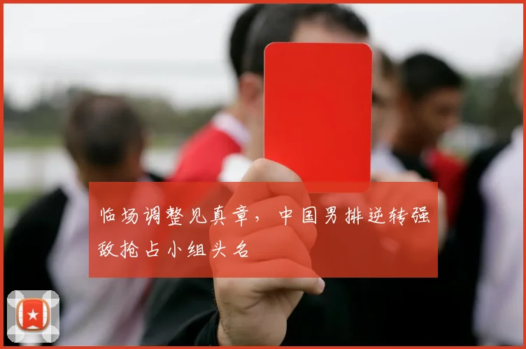 临场调整见真章，中国男排逆转强敌抢占小组头名
