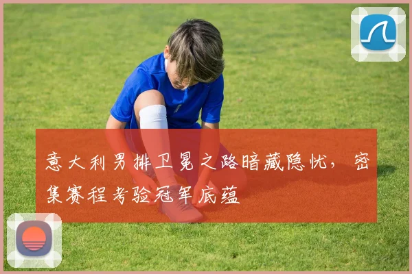 意大利男排卫冕之路暗藏隐忧,密集赛程考验冠军底蕴