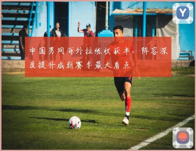 中国男网海外拉练收获丰，阵容深度提升成新赛季最大看点