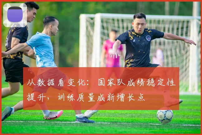 从数据看变化：国家队成绩稳定性提升，训练质量成新增长点 - 中国体彩网