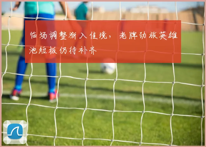 临场调整渐入佳境，老牌劲旅英雄池短板仍待补齐