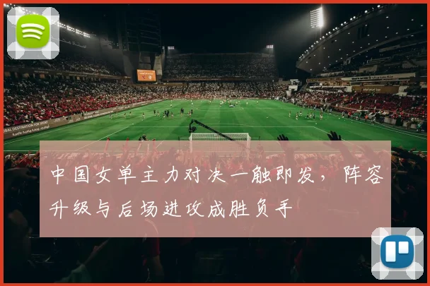中国女单主力对决一触即发，阵容升级与后场进攻成胜负手