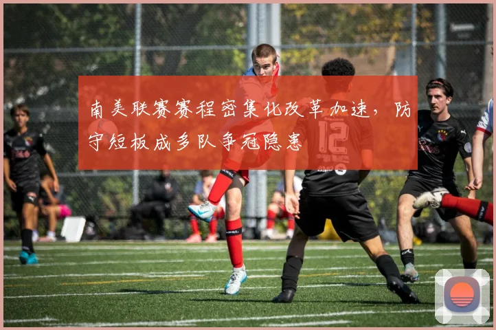 南美联赛赛程密集化改革加速，防守短板成多队争冠隐患