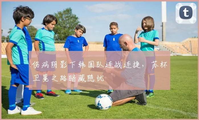 伤病阴影下韩国队连战连捷，苏杯卫冕之路暗藏隐忧 - 中国体彩网