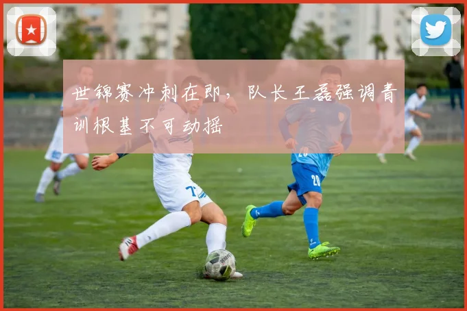 世锦赛冲刺在即，队长王磊强调青训根基不可动摇