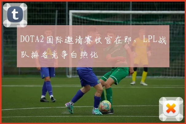 DOTA2国际邀请赛收官在即，LPL战队排名竞争白热化
