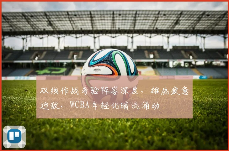 双线作战考验阵容深度,雄鹿疲惫迎敌,WCBA年轻化暗流涌动