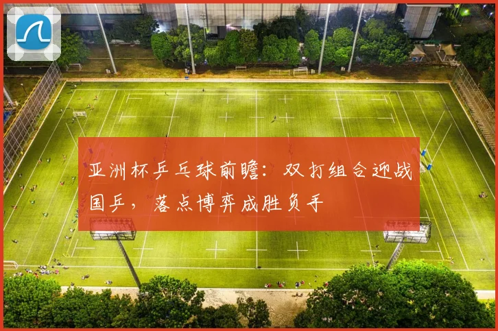 亚洲杯乒乓球前瞻：双打组合迎战国乒，落点博弈成胜负手 - 中国体彩网