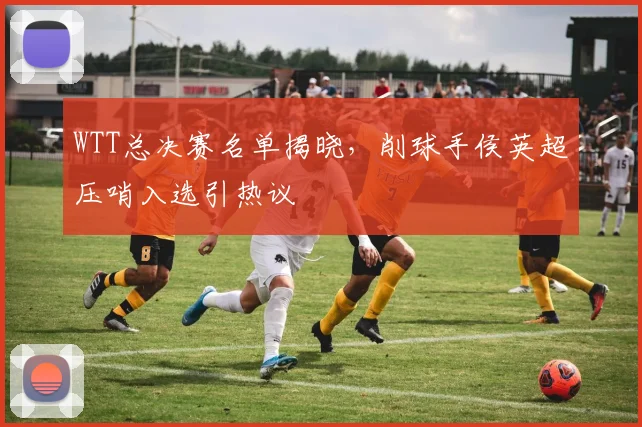 WTT总决赛名单揭晓，削球手侯英超压哨入选引热议